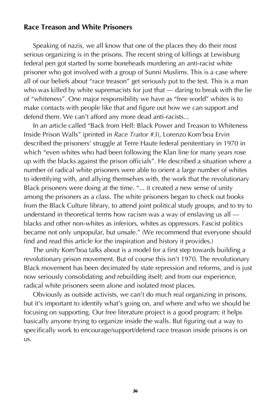 Race Treason and White Prisoners  Speaking of nazis, we all know that one of the places they do their most serious organizing is in the prisons. The recent string of killings at Lewisburg federal pen got sarted by some boncheads murdering an anti-racist white: prisoner who got involved with a group of Sunni Muslims. This s a case where all of our beliefs about “race treason” get seriously put to the test This is a man who was killed by white supremacists for just that — daring to break with the lie of “whiteness”. One major responsibilty we have as “free world” whites is to make contacts with people ke that and figure out how we can support and defend them. We can’t afford any more dead anti-racists..  I an artcle called “Back from Hell: Black Power and Treason to Whiteness Inside Prison Walls” (printed in Race Traitor #3), Lorenzo Kom’boa Ervin described the prisoners’ struggle at Terre Haute federal penitentiary in 1970 in which “even whites who had been following the Klan line for many years rose up with the blacks against the prison officials”. He described a situation where a number of radical white prisoners were able to orient a large number of whites o identifying with, and allying themselves with, the work that the revolutionary Black prisoners were doing at the fime. *... it created a new sense of unity among the prisoners as a class. The white prisoners began to check out books from the Black Culture library, to attend joint political study groups, and to try to understand in theoretical terms how racism was a way of enslaving us all — blacks and other non-whites as inferiors, whites as oppressors. Fascist politics became not only unpopular, but unsaie.” (We recommend that everyone should find and read this article for the inspiration and history it provides.)  The unity Kom’boa talks about is a model for a irst step towards building a revolutionary prison movement. But of course this isn’t 1970. The revolutionary Black movement has been decimated by state repression and reforms, and is just now seriously consolidating and rebuilding itself; and from our experience, radical white prisoners scem alone and isolated most places.  Obviously as outside activists, we can’t do much real organizing in prisons, butit’s important to identify whats going on, and where and who we should be. focusing on supporting. Our ree literature project is a good program; it helps basically anyone trying o organize inside the walls. But figuring out a way to specifically work to encourage/support/defend race treason inside prisons is on us  